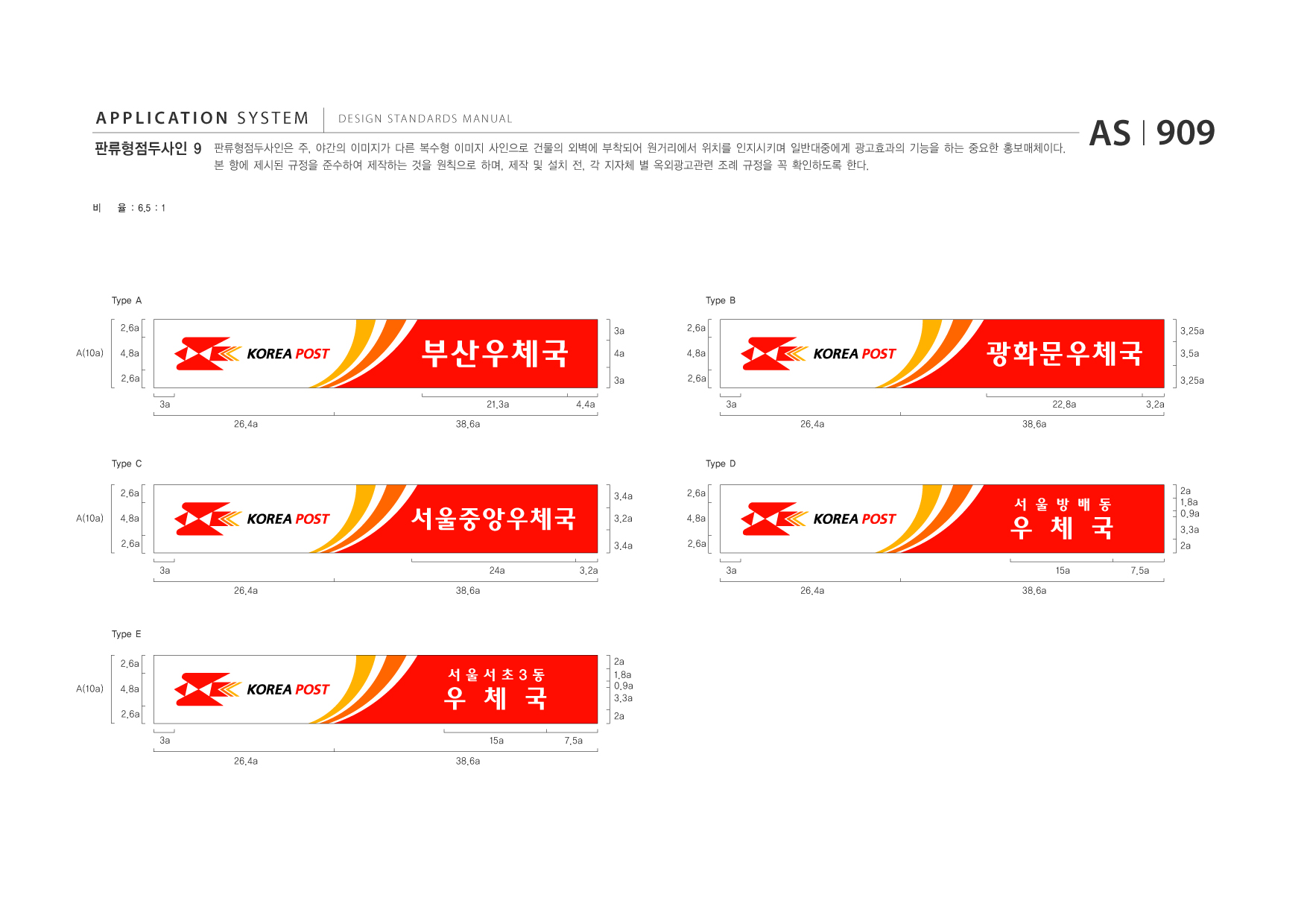 APPLICATION SYSTEM 판류형점두사인 9  DESIGN STANDARDS MANUAL  판류형점두사인은 주, 야간의 이미지가 다른 복수형 이미지 사인으로 건물의 외벽에 부착되어 원거리에서 위치를 인지시키며 일반대중에게 광고효과의 기능을 하는 중요한 홍보매체이다. 본 항에 제시된 규정을 준수하여 제작하는 것을 원칙으로 하며, 제작 및 설치 전, 각 지자체 별 옥외광고관련 조례 규정을 꼭 확인하도록 한다.  AS I 909  비  율 : 6.5 : 1  Type A 2.6a A(10a) 4.8a 2.6a 3a 26.4a 38.6a 3a 4a 3a 21.3a 4.4a  Type B 2.6a 4.8a 2.6a 3a 26.4a 38.6a 22.8a 3.2a 3.25a  부산우체국  광화문우체국  3.5a 3.25a  Type C 2.6a A(10a) 4.8a 2.6a 3a 26.4a 38.6a 24a 3.2a 3.4a  Type D 2.6a 4.8a 2.6a 3a 26.4a 38.6a 2a 1.8a 0.9a 3.3a 2a 7.5a  서울중앙우체국  3.2a 3.4a  우 체 국 15a  서 울 방 배 동  Type E 2.6a A(10a) 4.8a 2.6a 3a 26.4a 38.6a 2a 1.8a 0.9a 3.3a 2a 7.5a  우 체 국 15a  서울서초3동